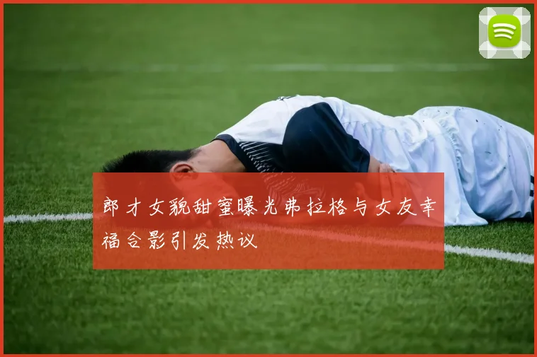 郎才女貌甜蜜曝光弗拉格与女友幸福合影引发热议