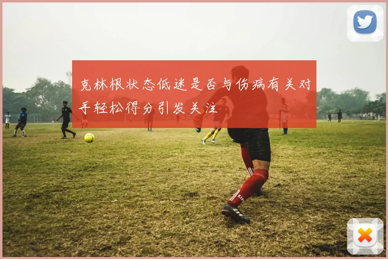 克林根状态低迷是否与伤病有关对手轻松得分引发关注