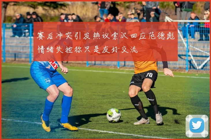 赛后冲突引发热议索汉回应范德彪情绪失控称只是友好交流