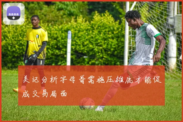 美记分析字母哥需施压雄鹿才能促成交易局面