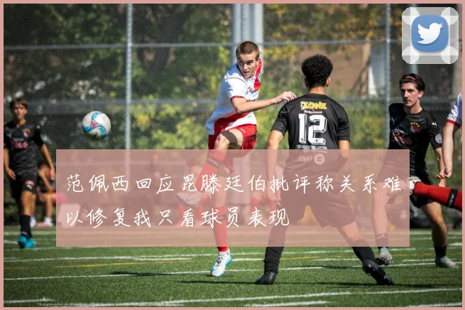 范佩西回应昆滕廷伯批评称关系难以修复我只看球员表现
