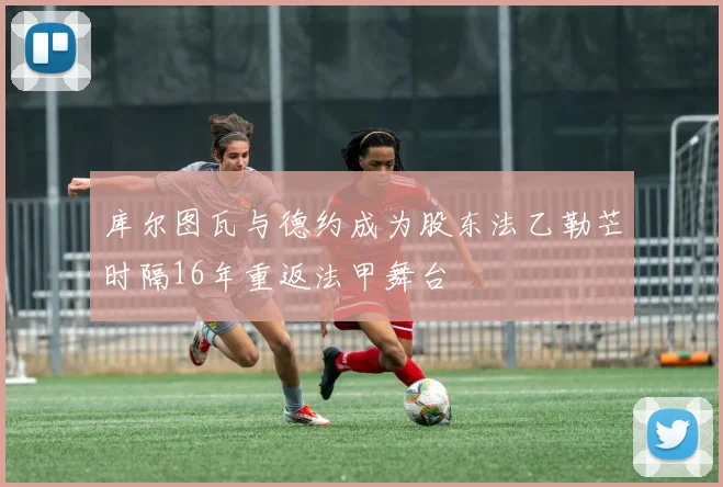 库尔图瓦与德约成为股东法乙勒芒时隔16年重返法甲舞台