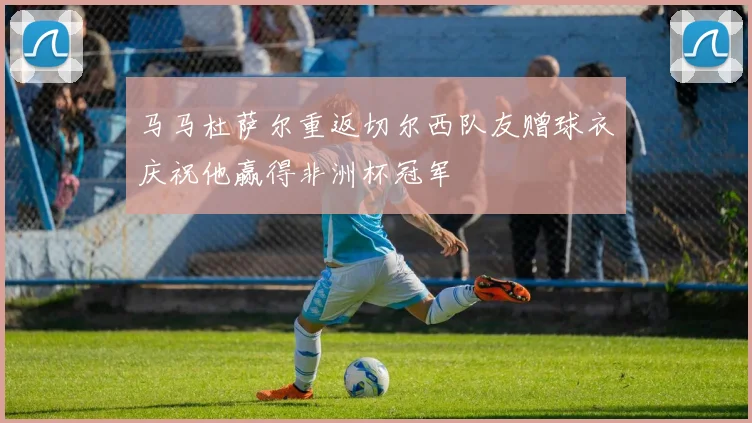 马马杜萨尔重返切尔西队友赠球衣庆祝他赢得非洲杯冠军