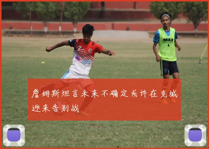 詹姆斯坦言未来不确定或许在克城迎来告别战