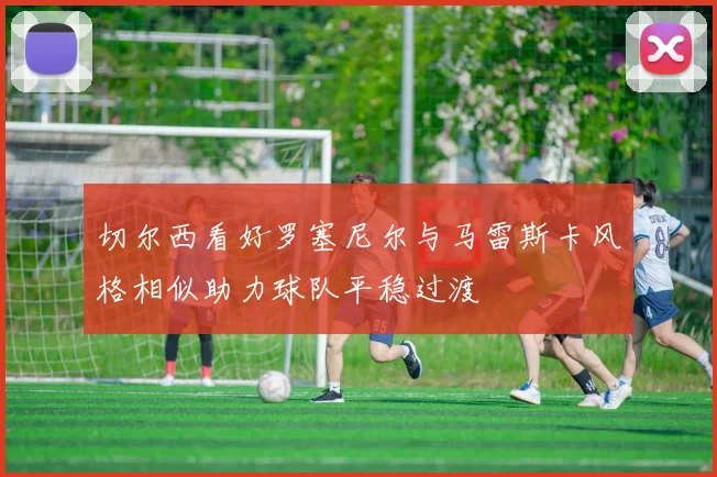 切尔西看好罗塞尼尔与马雷斯卡风格相似助力球队平稳过渡