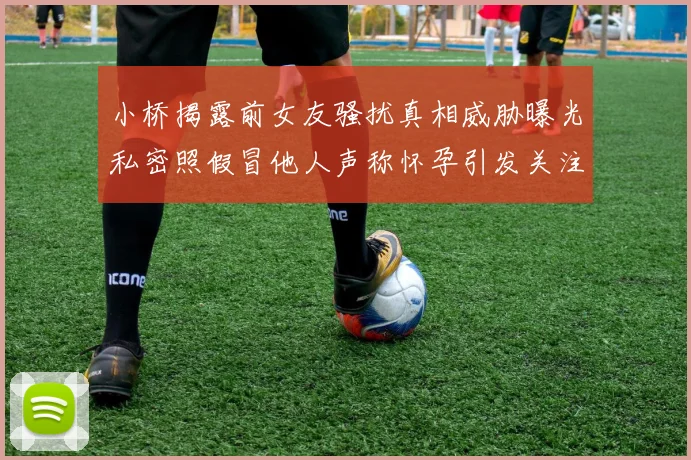 小桥揭露前女友骚扰真相威胁曝光私密照假冒他人声称怀孕引发关注