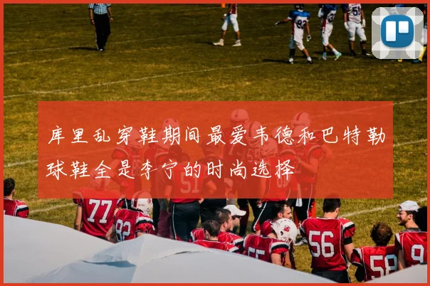 库里乱穿鞋期间最爱韦德和巴特勒球鞋全是李宁的时尚选择