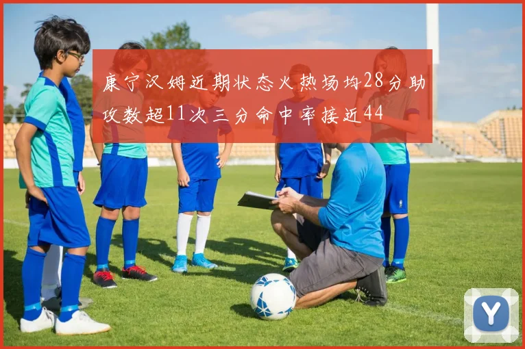 康宁汉姆近期状态火热场均28分助攻数超11次三分命中率接近44