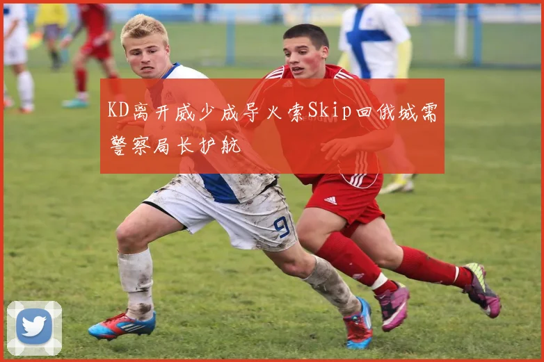 KD离开威少成导火索Skip回俄城需警察局长护航